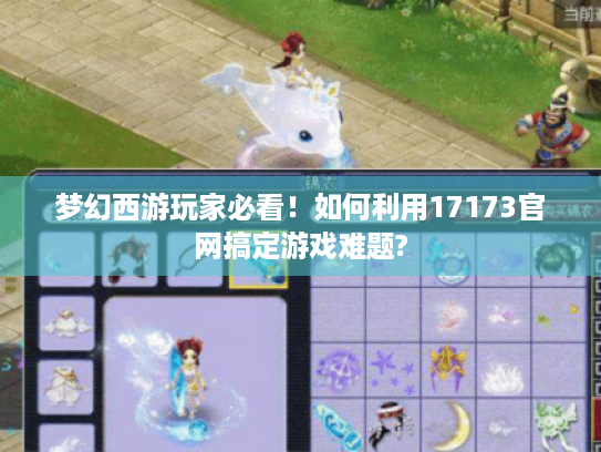 梦幻西游玩家必看!如何利用17173官网搞定游戏难题? 梦幻西游玩家必看!如何利用17173官网搞定游戏难题?