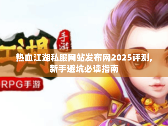 热血江湖私服网站发布网2025评测,新手避坑必读指南 热血江湖私服网站发布网2025评测,新手避坑必读指南