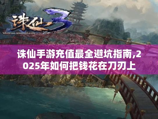 诛仙手游充值最全避坑指南,2025年如何把钱花在刀刃上 诛仙手游充值最全避坑指南,2025年如何把钱花在刀刃上