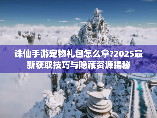 诛仙手游宠物礼包怎么拿?2025最新获取技巧与隐藏资源揭秘 诛仙手游宠物礼包怎么拿?2025最新获取技巧与隐藏资源揭秘