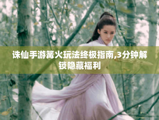 诛仙手游篝火玩法终极指南,3分钟解锁隐藏福利 诛仙手游篝火玩法终极指南,3分钟解锁隐藏福利