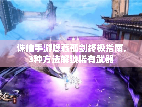 诛仙手游隐藏孤剑终极指南,3种方法解锁稀有武器 诛仙手游隐藏孤剑终极指南,3种方法解锁稀有武器