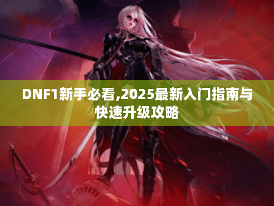 DNF1新手必看,2025最新入门指南与快速升级攻略 DNF1新手必看,2025最新入门指南与快速升级攻略