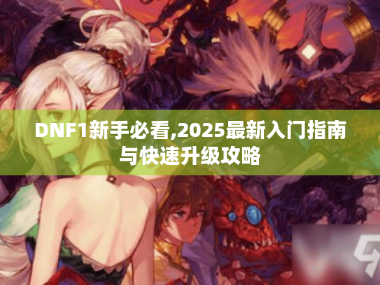 DNF1新手必看,2025最新入门指南与快速升级攻略 DNF1新手必看,2025最新入门指南与快速升级攻略