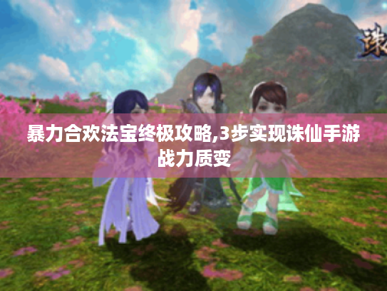 暴力合欢法宝终极攻略,3步实现诛仙手游战力质变