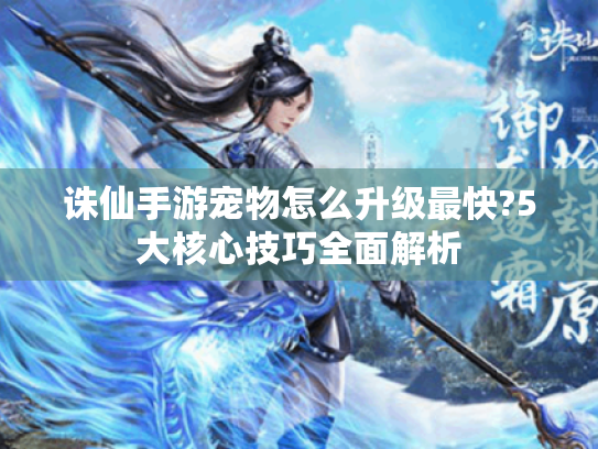 诛仙手游宠物怎么升级最快?5大核心技巧全面解析 诛仙手游宠物怎么升级最快?5大核心技巧全面解析