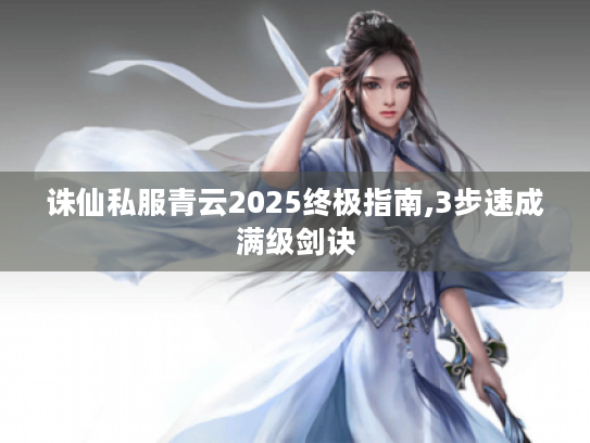 诛仙私服青云2025终极指南,3步速成满级剑诀 诛仙私服青云2025终极指南,3步速成满级剑诀