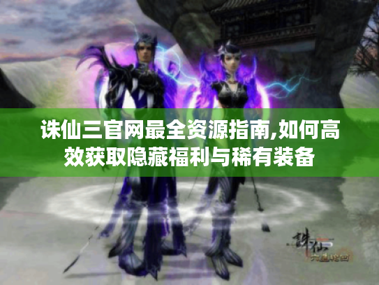 诛仙三官网最全资源指南,如何高效获取隐藏福利与稀有装备