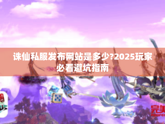 诛仙私服发布网站是多少?2025玩家必看避坑指南 诛仙私服发布网站是多少?2025玩家必看避坑指南