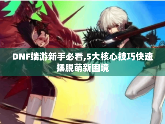 DNF端游新手必看,5大核心技巧快速摆脱萌新困境 DNF端游新手必看,5大核心技巧快速摆脱萌新困境