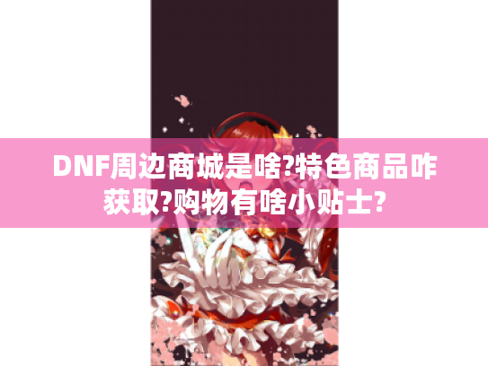 DNF周边商城是啥?特色商品咋获取?购物有啥小贴士? DNF周边商城是啥?特色商品咋获取?购物有啥小贴士?