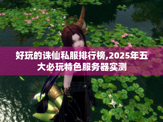 好玩的诛仙私服排行榜,2025年五大必玩特色服务器实测 好玩的诛仙私服排行榜,2025年五大必玩特色服务器实测