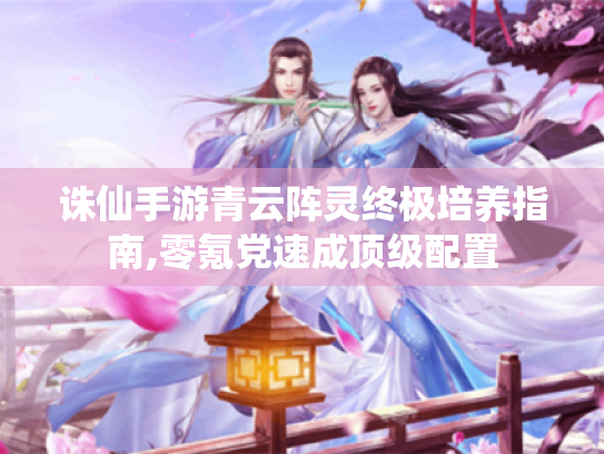 诛仙手游青云阵灵终极培养指南,零氪党速成顶级配置 诛仙手游青云阵灵终极培养指南,零氪党速成顶级配置