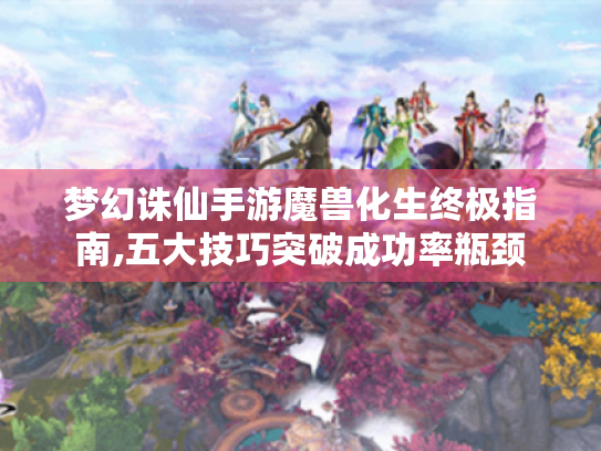 梦幻诛仙手游魔兽化生终极指南,五大技巧突破成功率瓶颈 梦幻诛仙手游魔兽化生终极指南,五大技巧突破成功率瓶颈