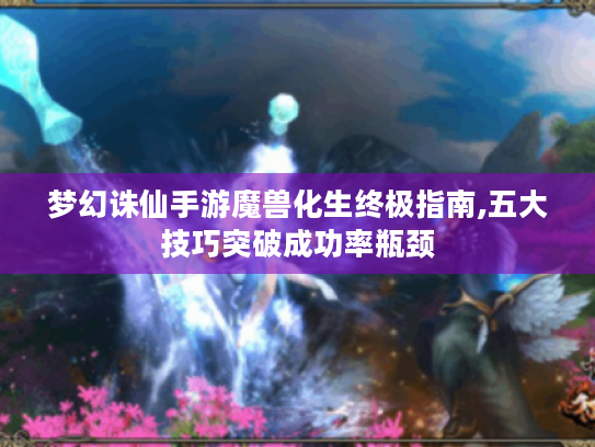 梦幻诛仙手游魔兽化生终极指南,五大技巧突破成功率瓶颈 梦幻诛仙手游魔兽化生终极指南,五大技巧突破成功率瓶颈