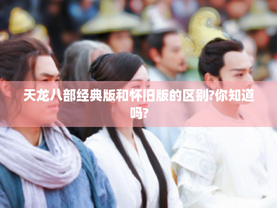 天龙八部经典版和怀旧版的区别?你知道吗? 天龙八部经典版和怀旧版的区别?你知道吗?