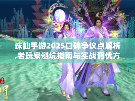 诛仙手游2025口碑争议点解析,老玩家避坑指南与实战调优方案 诛仙手游2025口碑争议点解析,老玩家避坑指南与实战调优方案