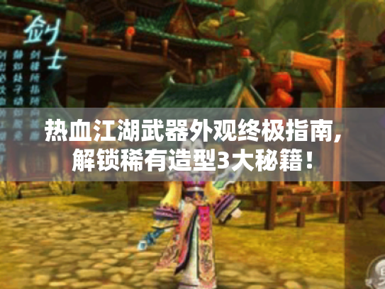 热血江湖武器外观终极指南,解锁稀有造型3大秘籍! 热血江湖武器外观终极指南,解锁稀有造型3大秘籍!