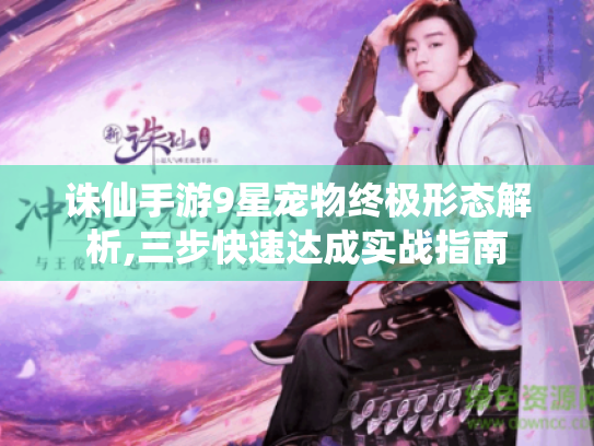 诛仙手游9星宠物终极形态解析,三步快速达成实战指南 诛仙手游9星宠物终极形态解析,三步快速达成实战指南