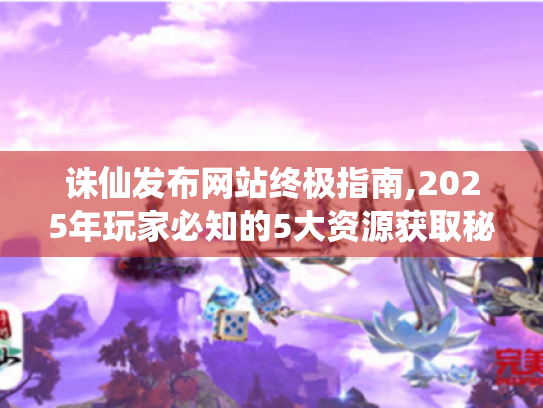 诛仙发布网站终极指南,2025年玩家必知的5大资源获取秘籍 诛仙发布网站终极指南,2025年玩家必知的5大资源获取秘籍
