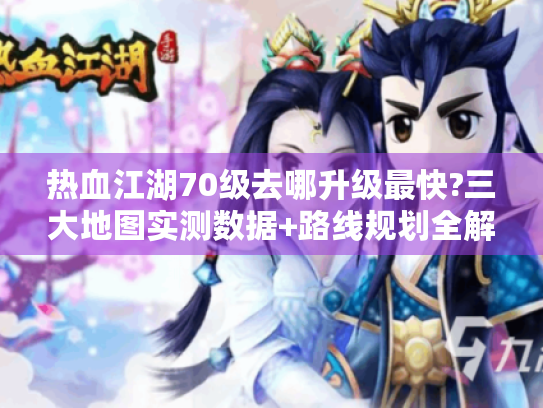 热血江湖70级去哪升级最快?三大地图实测数据+路线规划全解析 热血江湖70级去哪升级最快?三大地图实测数据+路线规划全解析
