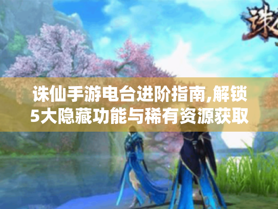 诛仙手游电台进阶指南,解锁5大隐藏功能与稀有资源获取秘籍 诛仙手游电台进阶指南,解锁5大隐藏功能与稀有资源获取秘籍