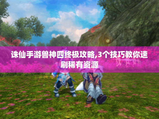 诛仙手游兽神四终极攻略,3个技巧教你速刷稀有资源 诛仙手游兽神四终极攻略,3个技巧教你速刷稀有资源