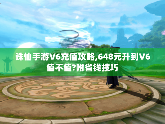 诛仙手游V6充值攻略,648元升到V6值不值?附省钱技巧