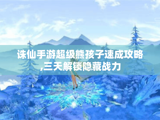 诛仙手游超级熊孩子速成攻略,三天解锁隐藏战力