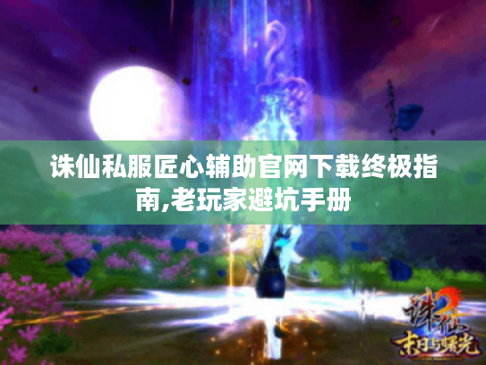 诛仙私服匠心辅助官网下载终极指南,老玩家避坑手册 诛仙私服匠心辅助官网下载终极指南,老玩家避坑手册