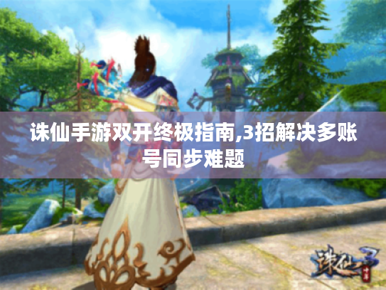 诛仙手游双开终极指南,3招解决多账号同步难题 诛仙手游双开终极指南,3招解决多账号同步难题