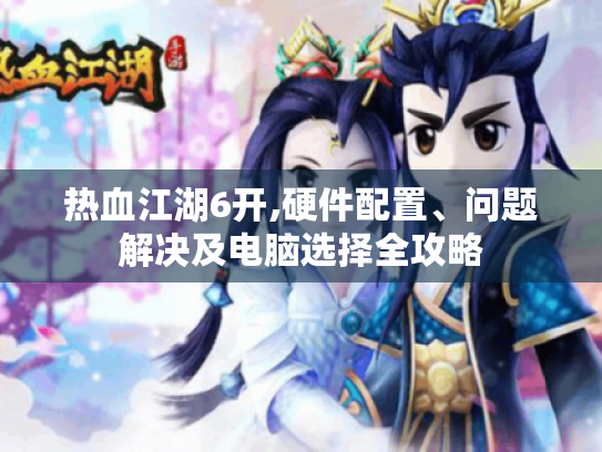 热血江湖6开,硬件配置、问题解决及电脑选择全攻略 热血江湖6开,硬件配置、问题解决及电脑选择全攻略