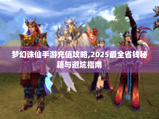 梦幻诛仙手游充值攻略,2025最全省钱秘籍与避坑指南 梦幻诛仙手游充值攻略,2025最全省钱秘籍与避坑指南