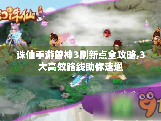 诛仙手游兽神3刷新点全攻略,3大高效路线助你速通 诛仙手游兽神3刷新点全攻略,3大高效路线助你速通