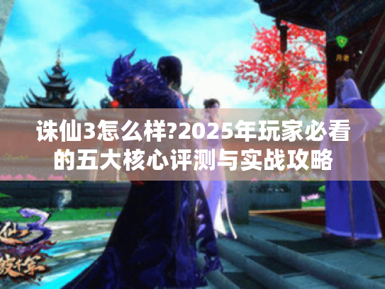 诛仙3怎么样?2025年玩家必看的五大核心评测与实战攻略