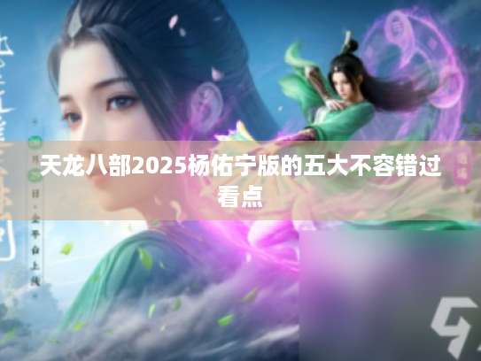 天龙八部2025杨佑宁版的五大不容错过看点 天龙八部2025杨佑宁版的五大不容错过看点