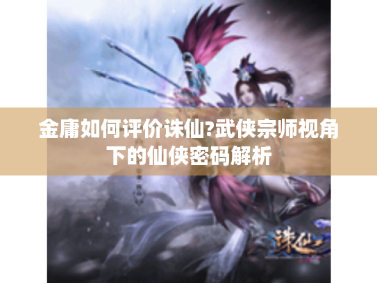 金庸如何评价诛仙?武侠宗师视角下的仙侠密码解析