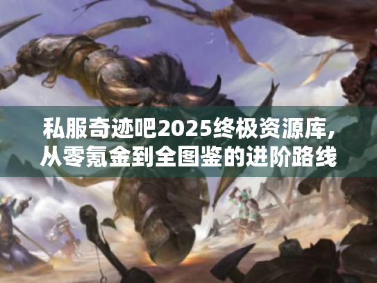 私服奇迹吧2025终极资源库,从零氪金到全图鉴的进阶路线图 私服奇迹吧2025终极资源库,从零氪金到全图鉴的进阶路线图