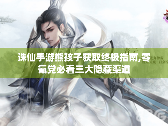 诛仙手游熊孩子获取终极指南,零氪党必看三大隐藏渠道 诛仙手游熊孩子获取终极指南,零氪党必看三大隐藏渠道