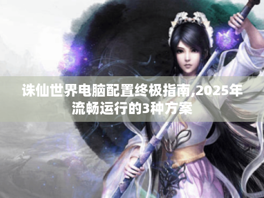 诛仙世界电脑配置终极指南,2025年流畅运行的3种方案 诛仙世界电脑配置终极指南,2025年流畅运行的3种方案