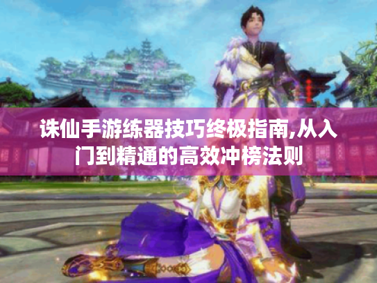 诛仙手游练器技巧终极指南,从入门到精通的高效冲榜法则 诛仙手游练器技巧终极指南,从入门到精通的高效冲榜法则
