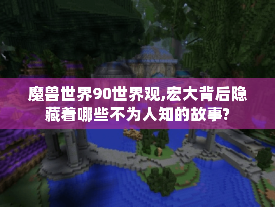 魔兽世界90世界观,宏大背后隐藏着哪些不为人知的故事?