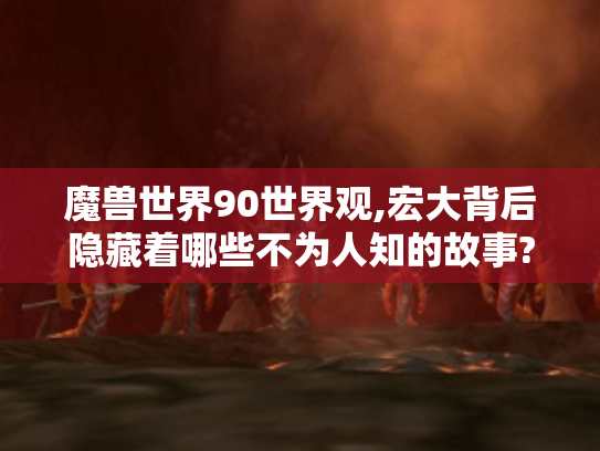 魔兽世界90世界观,宏大背后隐藏着哪些不为人知的故事?