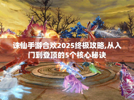 诛仙手游合欢2025终极攻略,从入门到登顶的5个核心秘诀 诛仙手游合欢2025终极攻略,从入门到登顶的5个核心秘诀
