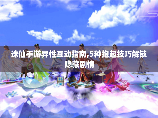 诛仙手游异性互动指南,5种抱起技巧解锁隐藏剧情 诛仙手游异性互动指南,5种抱起技巧解锁隐藏剧情
