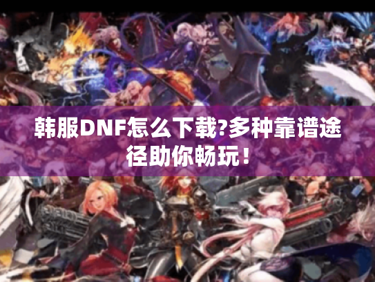 韩服DNF怎么下载?多种靠谱途径助你畅玩! 韩服DNF怎么下载?多种靠谱途径助你畅玩!