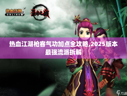 热血江湖枪客气功加点全攻略,2025版本最强流派拆解 热血江湖枪客气功加点全攻略,2025版本最强流派拆解
