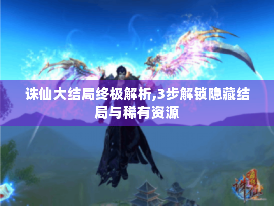 诛仙大结局终极解析,3步解锁隐藏结局与稀有资源