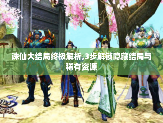 诛仙大结局终极解析,3步解锁隐藏结局与稀有资源