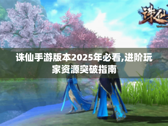 诛仙手游版本2025年必看,进阶玩家资源突破指南 诛仙手游版本2025年必看,进阶玩家资源突破指南